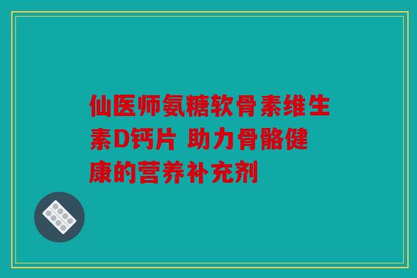 仙医师氨糖软骨素维生素D钙片 助力骨骼健康的营养补充剂 仙医师氨糖软骨素维生素D钙片 助力骨骼健康的营养补充剂