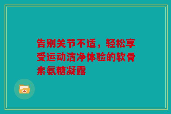 告别关节不适,轻松享受运动洁净体验的软骨素氨糖凝露 告别关节不适,轻松享受运动洁净体验的软骨素氨糖凝露