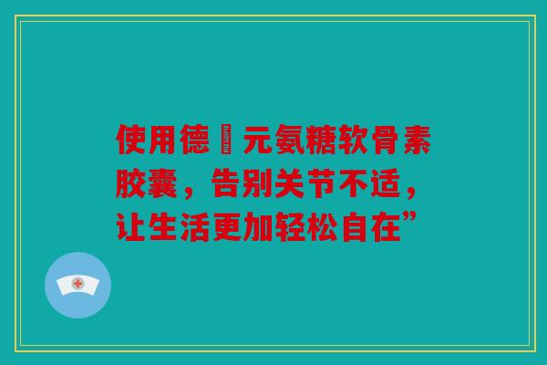 使用德蓇元氨糖软骨素胶囊，告别关节不适，让生活更加轻松自在”