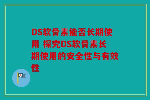 DS软骨素能否长期使用 探究DS软骨素长期使用的安全性与有效性