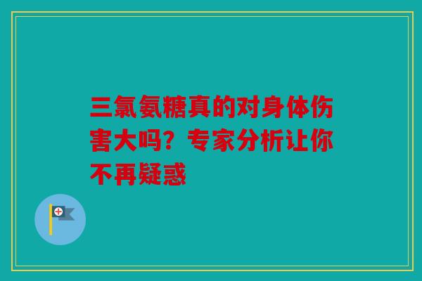三氯氨糖真的对身体伤害大吗？专家分析让你不再疑惑