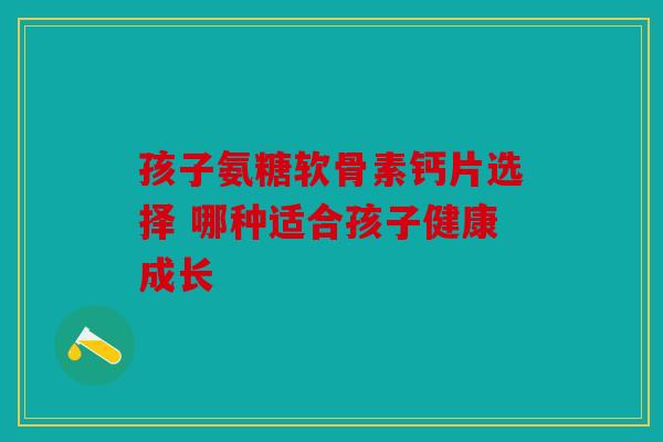 孩子氨糖软骨素钙片选择 哪种适合孩子健康成长 孩子氨糖软骨素钙片选择 哪种适合孩子健康成长