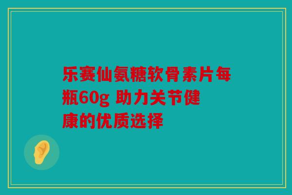 乐赛仙氨糖软骨素片每瓶60g 助力关节健康的优质选择