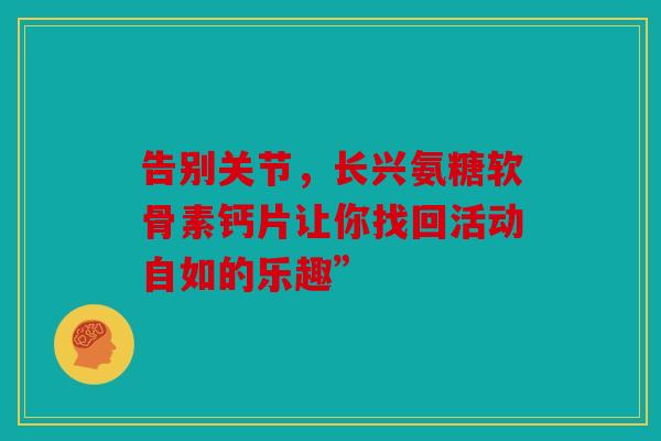 告别关节,长兴氨糖软骨素钙片让你找回活动自如的乐趣” 告别关节,长兴氨糖软骨素钙片让你找回活动自如的乐趣”