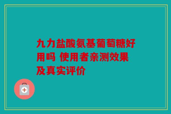 九力盐酸氨基葡萄糖好用吗 使用者亲测效果及真实评价