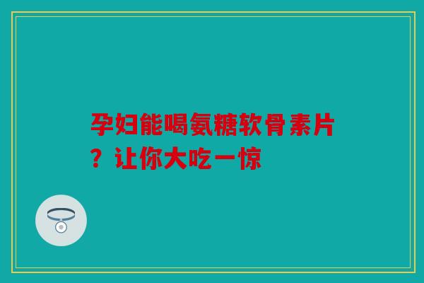 孕妇能喝氨糖软骨素片？让你大吃一惊