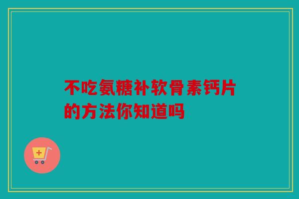 不吃氨糖补软骨素钙片的方法你知道吗