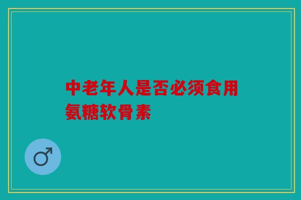 中老年人是否必须食用氨糖软骨素 中老年人是否必须食用氨糖软骨素