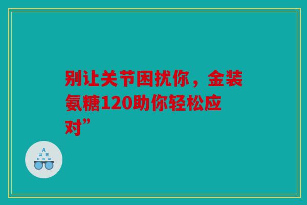 别让关节困扰你,金装氨糖120助你轻松应对” 别让关节困扰你,金装氨糖120助你轻松应对”