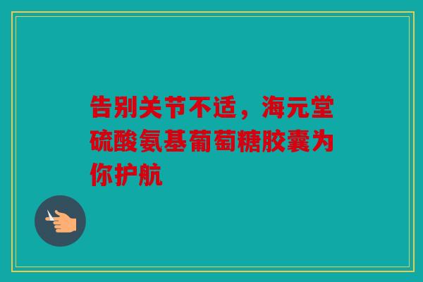告别关节不适，海元堂硫酸氨基葡萄糖胶囊为你护航