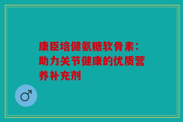 康臣培健氨糖软骨素:助力关节健康的优质营养补充剂 康臣培健氨糖软骨素:助力关节健康的优质营养补充剂