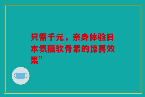 只需千元，亲身体验日本氨糖软骨素的惊喜效果”