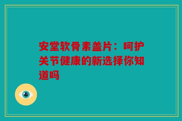安堂软骨素盖片：呵护关节健康的新选择你知道吗