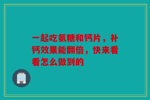 一起吃氨糖和钙片,补钙效果能翻倍,快来看看怎么做到的 一起吃氨糖和钙片,补钙效果能翻倍,快来看看怎么做到的