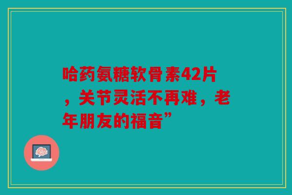 哈药氨糖软骨素42片，关节灵活不再难，老年朋友的福音”