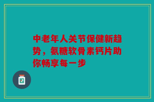 中老年人关节保健新趋势，氨糖软骨素钙片助你畅享每一步