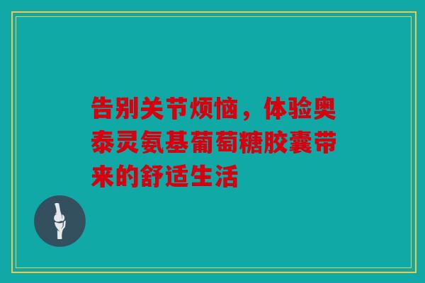 告别关节烦恼，体验奥泰灵氨基葡萄糖胶囊带来的舒适生活