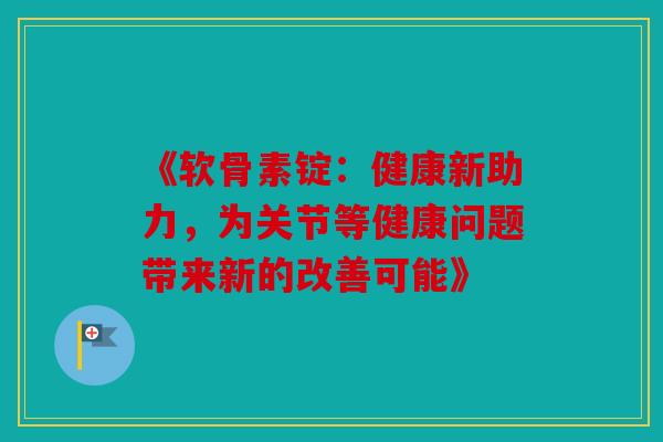 《软骨素锭：健康新助力，为关节等健康问题带来新的改善可能》