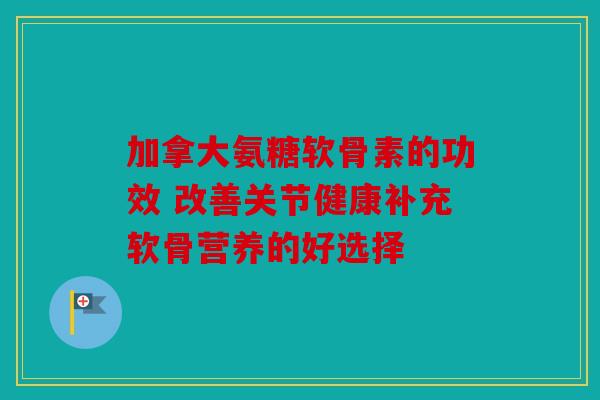 加拿大氨糖软骨素的功效 改善关节健康补充软骨营养的好选择