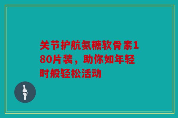 关节护航氨糖软骨素180片装，助你如年轻时般轻松活动