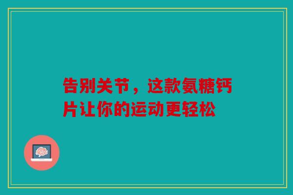 告别关节，这款氨糖钙片让你的运动更轻松