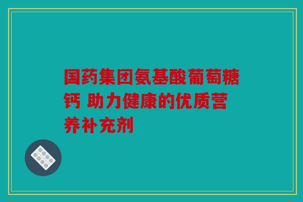 国药集团氨基酸葡萄糖钙 助力健康的优质营养补充剂 国药集团氨基酸葡萄糖钙 助力健康的优质营养补充剂