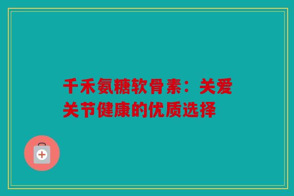 千禾氨糖软骨素:关爱关节健康的优质选择 千禾氨糖软骨素:关爱关节健康的优质选择