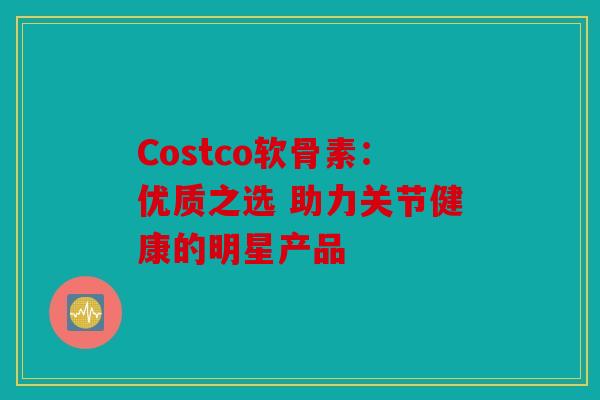 Costco软骨素：优质之选 助力关节健康的明星产品