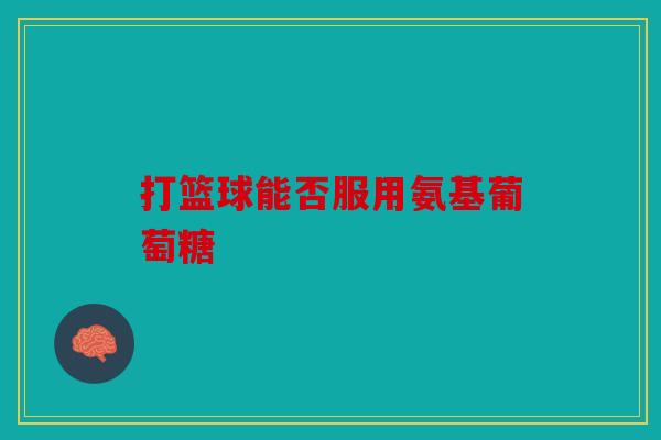 打篮球能否服用氨基葡萄糖 打篮球能否服用氨基葡萄糖