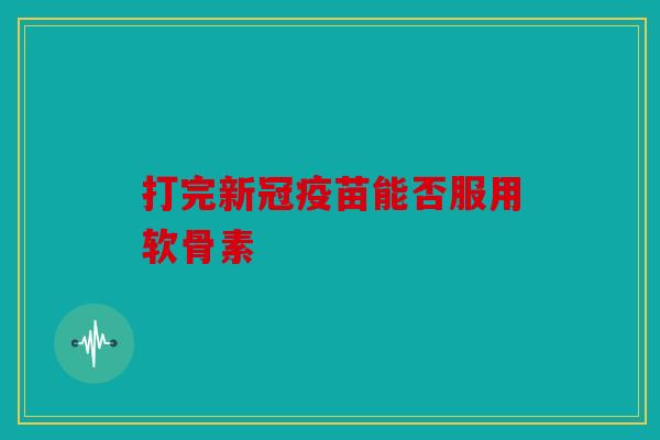 打完新冠疫苗能否服用软骨素 打完新冠疫苗能否服用软骨素