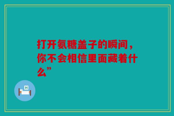 打开氨糖盖子的瞬间，你不会相信里面藏着什么”