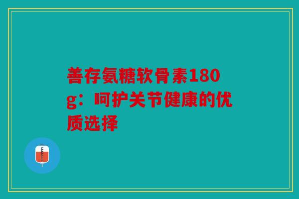 善存氨糖软骨素180g:呵护关节健康的优质选择 善存氨糖软骨素180g:呵护关节健康的优质选择