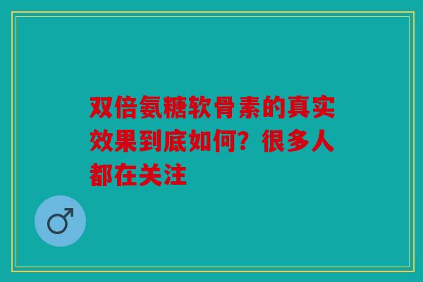 双倍氨糖软骨素的真实效果到底如何？很多人都在关注