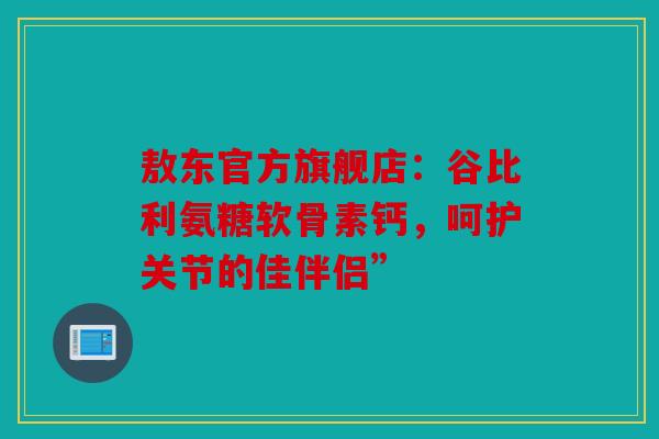 敖东官方旗舰店：谷比利氨糖软骨素钙，呵护关节的佳伴侣”