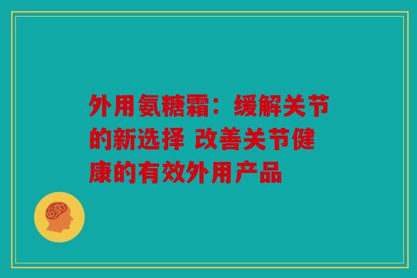 外用氨糖霜:缓解关节的新选择 改善关节健康的有效外用产品 外用氨糖霜:缓解关节的新选择 改善关节健康的有效外用产品