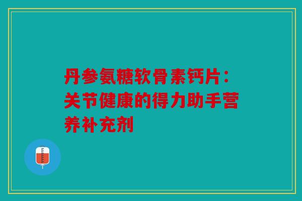 丹参氨糖软骨素钙片：关节健康的得力助手营养补充剂