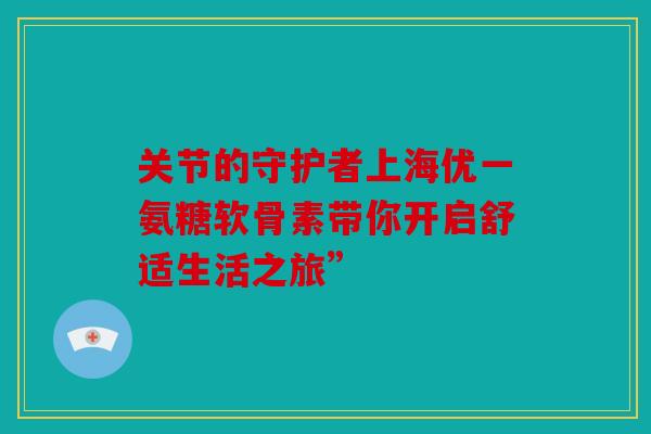 关节的守护者上海优一氨糖软骨素带你开启舒适生活之旅”