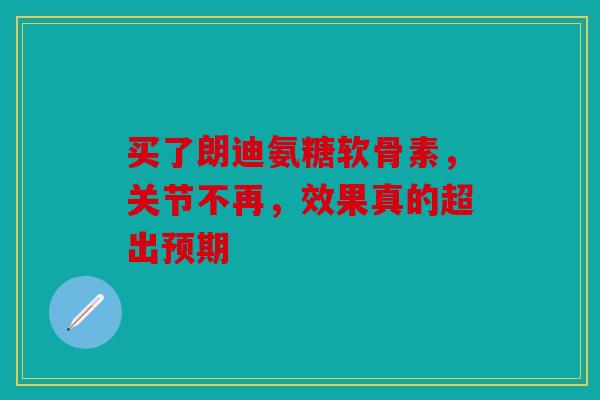 买了朗迪氨糖软骨素,关节不再,效果真的超出预期 买了朗迪氨糖软骨素,关节不再,效果真的超出预期