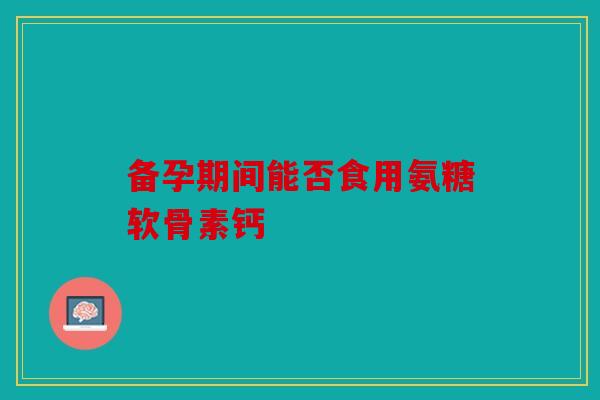 备孕期间能否食用氨糖软骨素钙