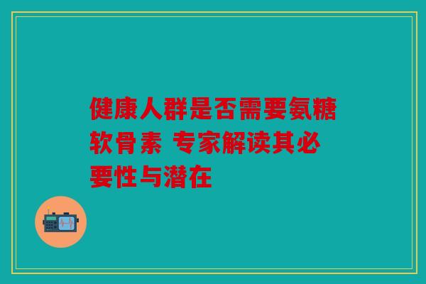 健康人群是否需要氨糖软骨素 专家解读其必要性与潜在