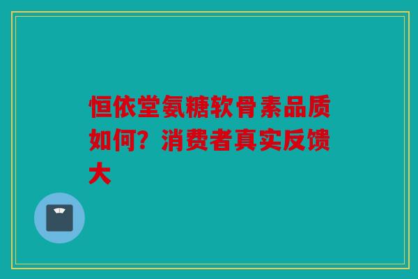 恒依堂氨糖软骨素品质如何？消费者真实反馈大