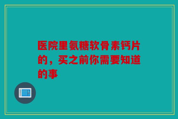 医院里氨糖软骨素钙片的，买之前你需要知道的事