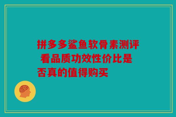 拼多多鲨鱼软骨素测评 看品质功效性价比是否真的值得购买