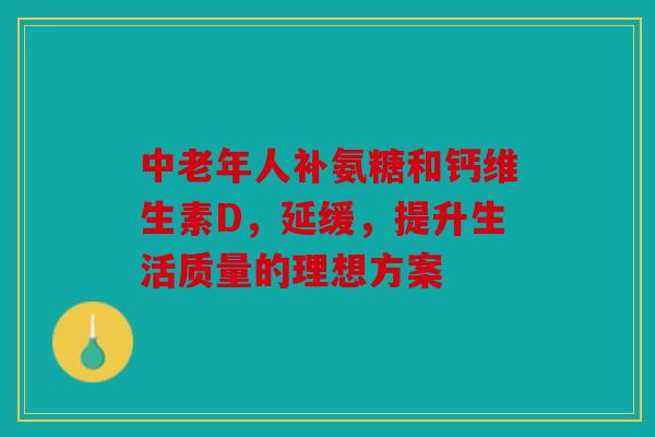 中老年人补氨糖和钙维生素D,延缓,提升生活质量的理想方案 中老年人补氨糖和钙维生素D,延缓,提升生活质量的理想方案