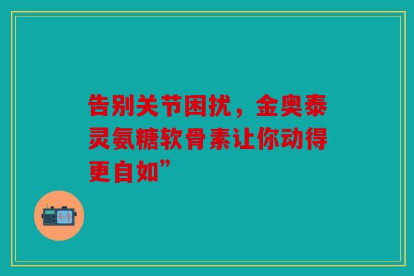告别关节困扰，金奥泰灵氨糖软骨素让你动得更自如”