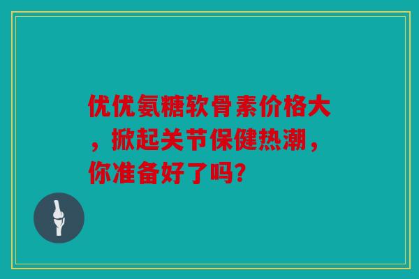 优优氨糖软骨素价格大,掀起关节保健热潮,你准备好了吗? 优优氨糖软骨素价格大,掀起关节保健热潮,你准备好了吗?