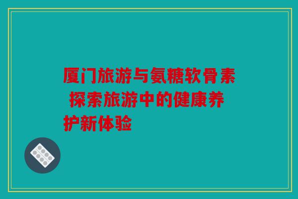 厦门旅游与氨糖软骨素 探索旅游中的健康养护新体验