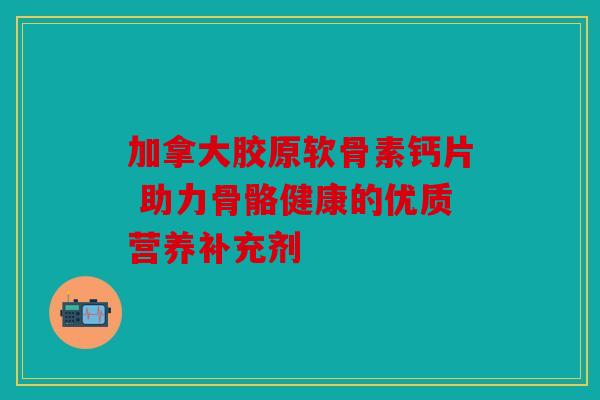 加拿大胶原软骨素钙片 助力骨骼健康的优质营养补充剂