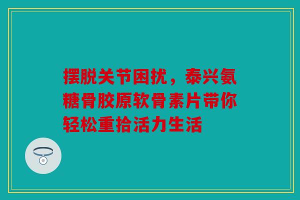 摆脱关节困扰，泰兴氨糖骨胶原软骨素片带你轻松重拾活力生活