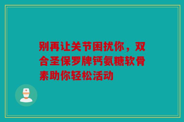 别再让关节困扰你，双合圣保罗牌钙氨糖软骨素助你轻松活动